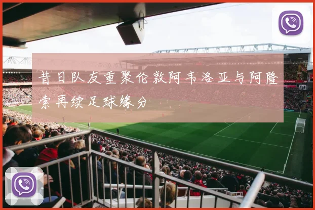 昔日队友重聚伦敦阿韦洛亚与阿隆索再续足球缘分