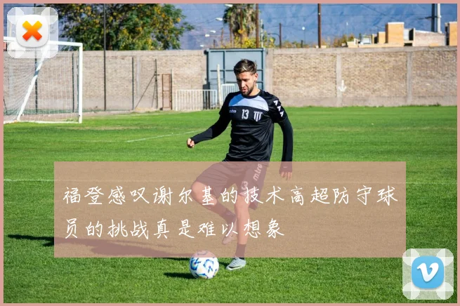 福登感叹谢尔基的技术高超防守球员的挑战真是难以想象