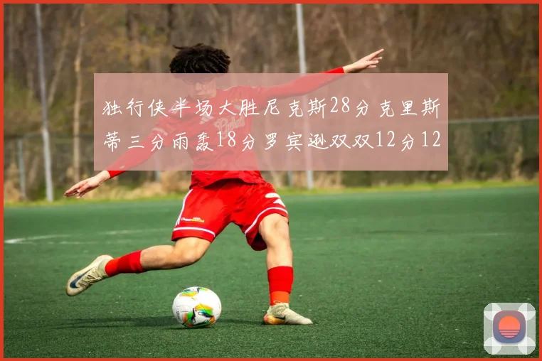 独行侠半场大胜尼克斯28分克里斯蒂三分雨轰18分罗宾逊双双12分12篮板表现出色