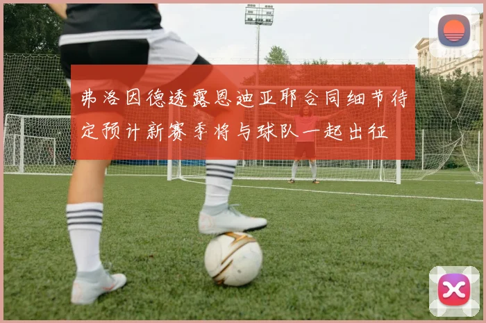 弗洛因德透露恩迪亚耶合同细节待定预计新赛季将与球队一起出征