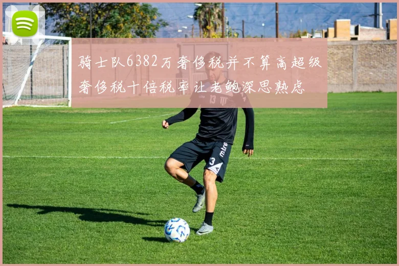骑士队6382万奢侈税并不算高超级奢侈税十倍税率让老鲍深思熟虑