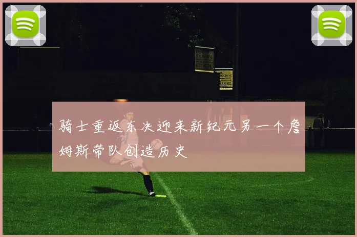 骑士重返东决迎来新纪元另一个詹姆斯带队创造历史