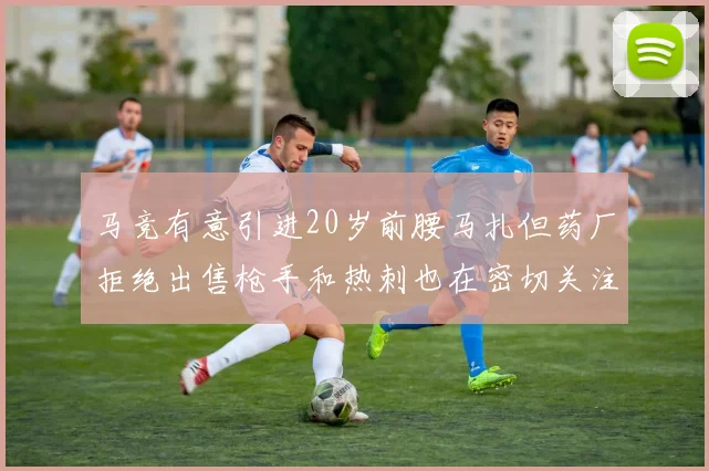 马竞有意引进20岁前腰马扎但药厂拒绝出售枪手和热刺也在密切关注
