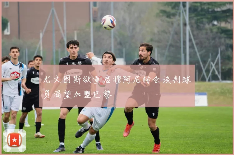 尤文图斯欲重启穆阿尼转会谈判球员渴望加盟巴黎