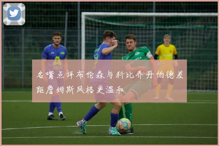 名嘴点评布伦森与科比乔丹伯德差距詹姆斯风格更温和