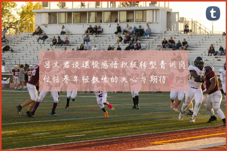 吕文君谈退役感悟积极转型青训岗位培养年轻教练的决心与期待