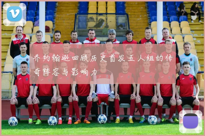 乔约翰逊回顾历史首发五人组的传奇阵容与影响力