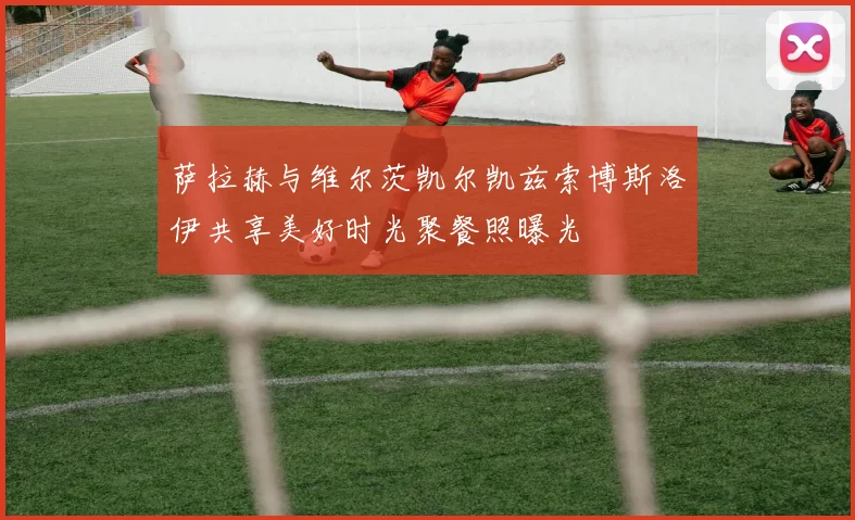 萨拉赫与维尔茨凯尔凯兹索博斯洛伊共享美好时光聚餐照曝光