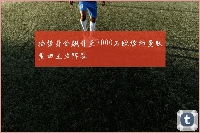 梅努身价飙升至7000万欧续约曼联重回主力阵容