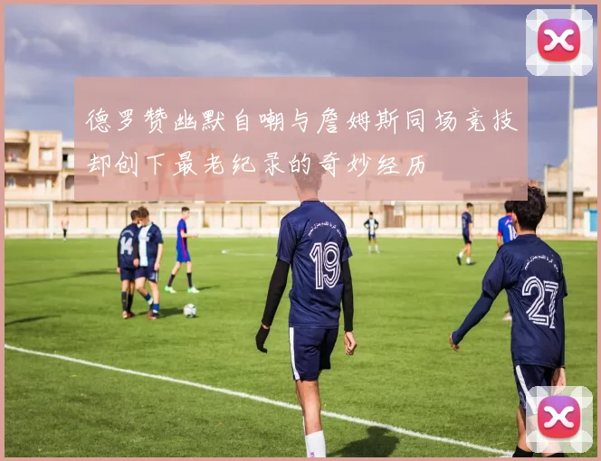 德罗赞幽默自嘲与詹姆斯同场竞技却创下最老纪录的奇妙经历