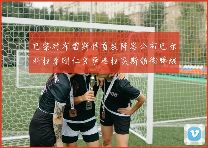 巴黎对布雷斯特首发阵容公布巴尔科拉李刚仁贡萨洛拉莫斯领衔锋线