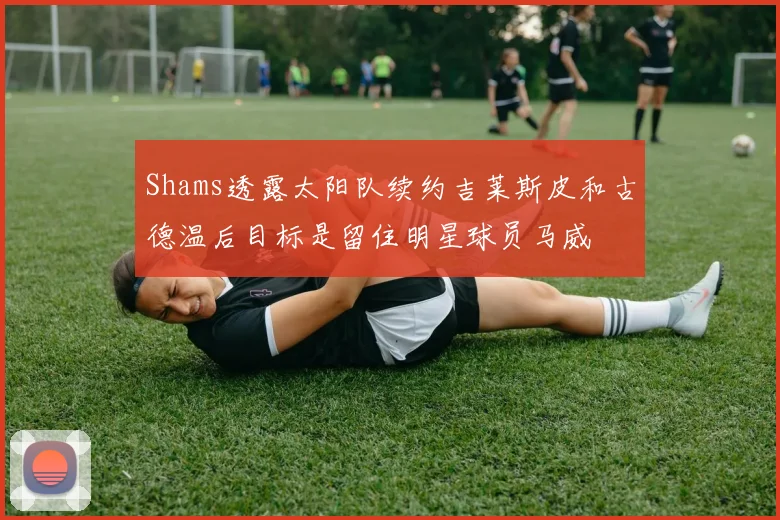 Shams透露太阳队续约吉莱斯皮和古德温后目标是留住明星球员马威