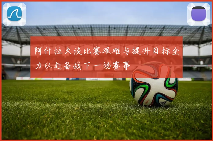 阿什拉夫谈比赛艰难与提升目标全力以赴备战下一场赛事