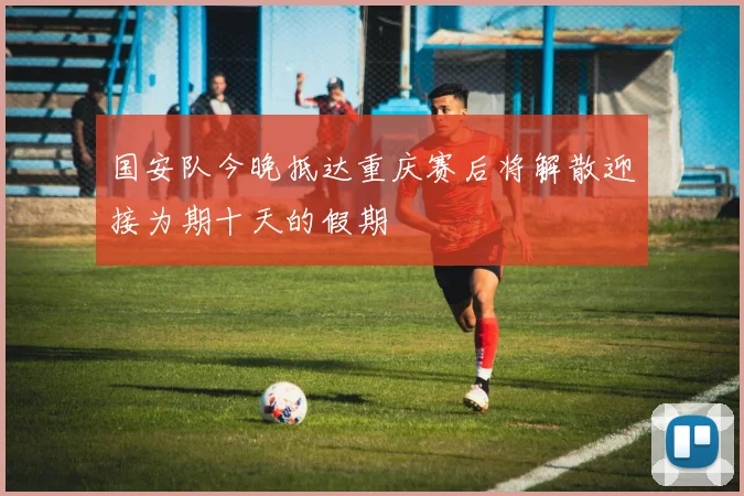 国安队今晚抵达重庆赛后将解散迎接为期十天的假期