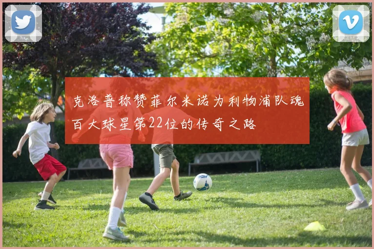 克洛普称赞菲尔米诺为利物浦队魂百大球星第22位的传奇之路
