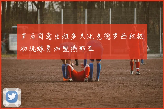 罗马同意出租多夫比克德罗西积极劝说球员加盟热那亚