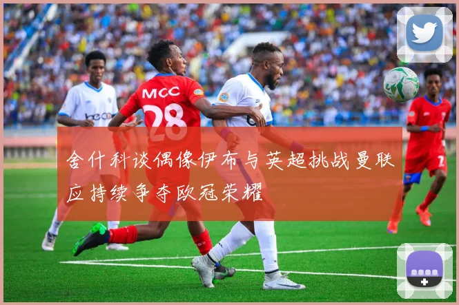 舍什科谈偶像伊布与英超挑战曼联应持续争夺欧冠荣耀