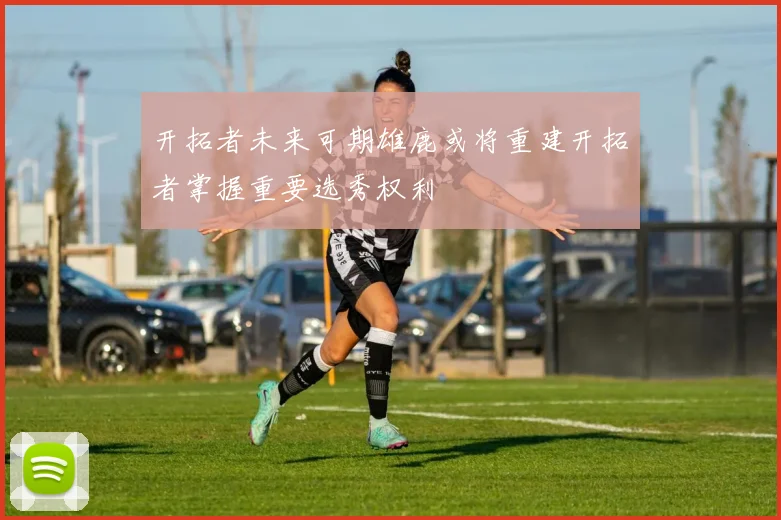 开拓者未来可期雄鹿或将重建开拓者掌握重要选秀权利