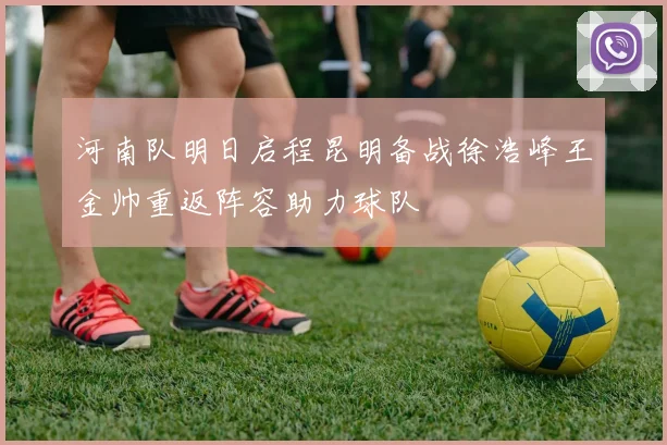 河南队明日启程昆明备战徐浩峰王金帅重返阵容助力球队
