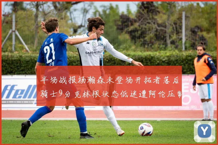 半场战报杨瀚森未登场开拓者落后骑士9分克林根状态低迷遭阿伦压制