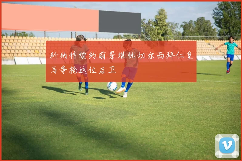 科纳特续约前景堪忧切尔西拜仁皇马争抢这位后卫