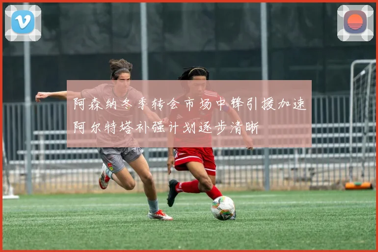 阿森纳冬季转会市场中锋引援加速阿尔特塔补强计划逐步清晰
