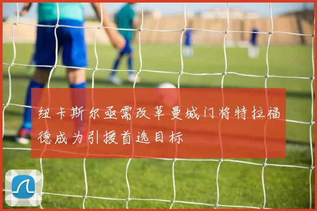纽卡斯尔亟需改革曼城门将特拉福德成为引援首选目标