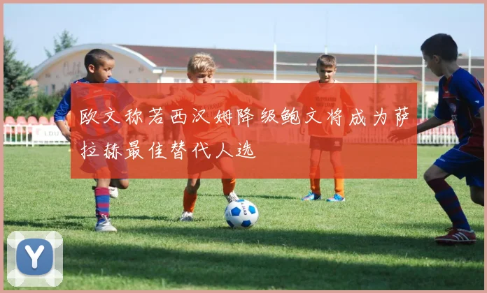 欧文称若西汉姆降级鲍文将成为萨拉赫最佳替代人选